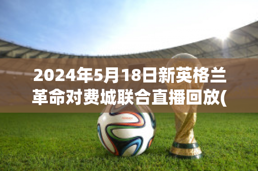 2024年5月18日新英格兰革命对费城联合直播回放(新英格兰革命vs费城)