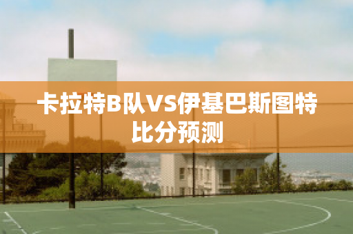 卡拉特B队VS伊基巴斯图特比分预测