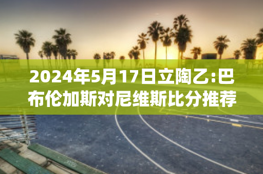 2024年5月17日立陶乙:巴布伦加斯对尼维斯比分推荐(布鲁斯·巴伦)