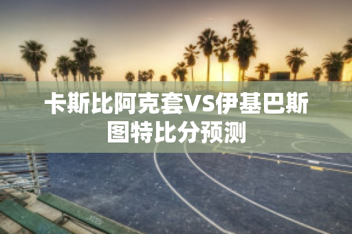 卡斯比阿克套VS伊基巴斯图特比分预测