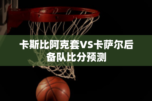 卡斯比阿克套VS卡萨尔后备队比分预测