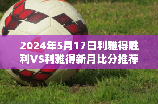 2024年5月17日利雅得胜利VS利雅得新月比分推荐(利雅得胜利和利雅得新月)