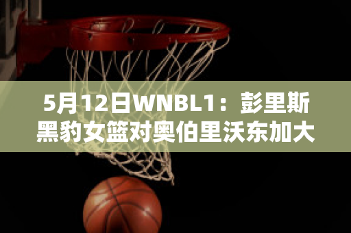 5月12日WNBL1：彭里斯黑豹女篮对奥伯里沃东加大盗女篮赛事分析