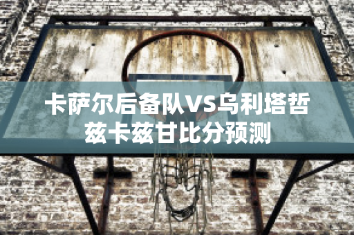 卡萨尔后备队VS乌利塔哲兹卡兹甘比分预测