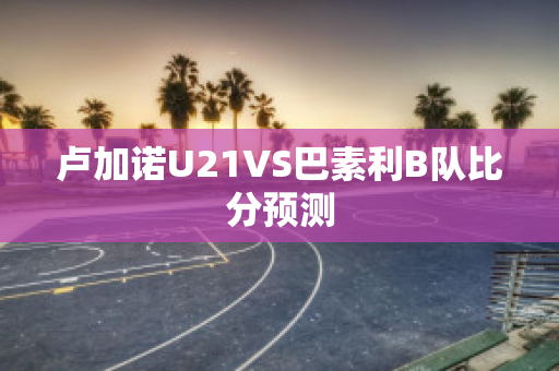 卢加诺U21VS巴素利B队比分预测