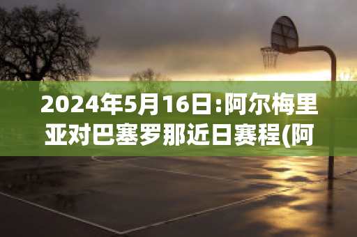 2024年5月16日:阿尔梅里亚对巴塞罗那近日赛程(阿尔梅里亚vs西班牙人)