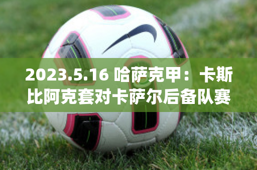 2023.5.16 哈萨克甲：卡斯比阿克套对卡萨尔后备队赛前解析(阿卡对萨比利斯)