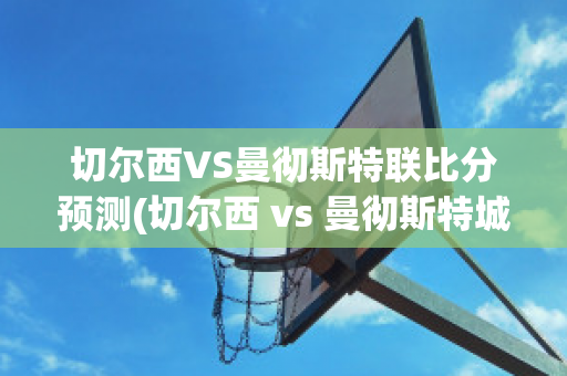 切尔西VS曼彻斯特联比分预测(切尔西 vs 曼彻斯特城)