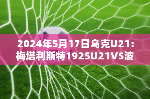 2024年5月17日乌克U21:梅塔利斯特1925U21VS波利西亚日托米尔U21精准比分预测推荐