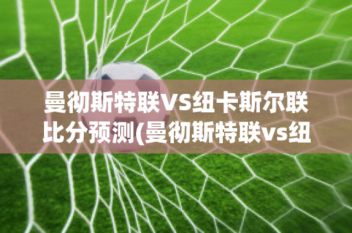 曼彻斯特联VS纽卡斯尔联比分预测(曼彻斯特联vs纽卡斯尔联比分预测)