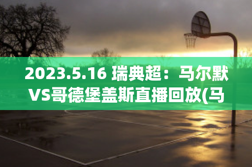 2023.5.16 瑞典超：马尔默VS哥德堡盖斯直播回放(马尔默vs哥德堡比分)