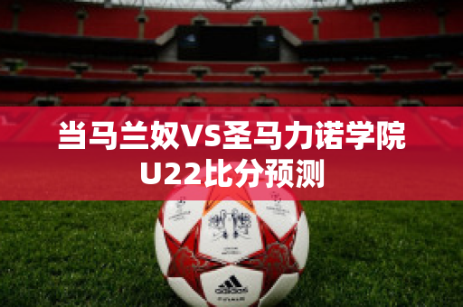 当马兰奴VS圣马力诺学院U22比分预测