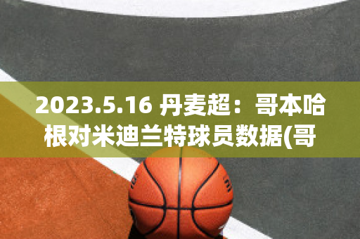 2023.5.16 丹麦超：哥本哈根对米迪兰特球员数据(哥本哈根到米兰多久)