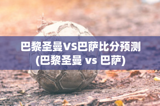 巴黎圣曼VS巴萨比分预测(巴黎圣曼 vs 巴萨)