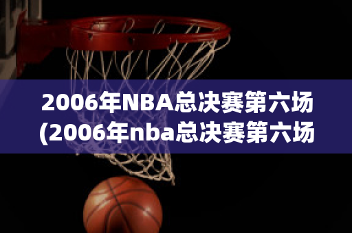 2006年NBA总决赛第六场(2006年nba总决赛第六场回放)