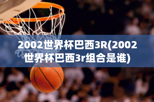 2002世界杯巴西3R(2002世界杯巴西3r组合是谁)