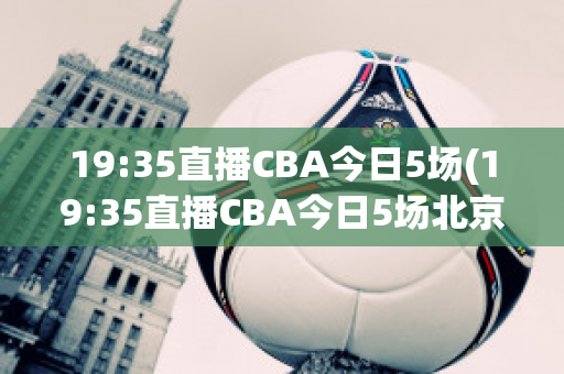 19:35直播CBA今日5场(19:35直播CBA今日5场北京首钢Vs山西)