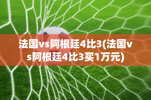 法国vs阿根廷4比3(法国vs阿根廷4比3买1万元)