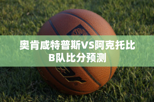 奥肯咸特普斯VS阿克托比B队比分预测