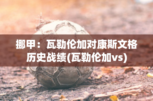 挪甲：瓦勒伦加对康斯文格历史战绩(瓦勒伦加vs)