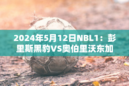 2024年5月12日NBL1：彭里斯黑豹VS奥伯里沃东加大盗球员数据