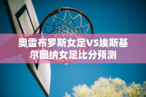 奥雷布罗斯女足VS埃斯基尔图纳女足比分预测