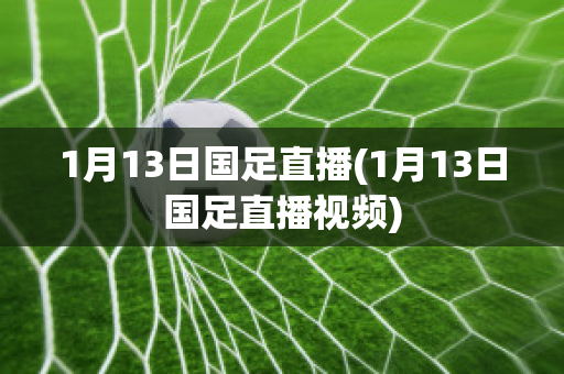 1月13日国足直播(1月13日国足直播视频)