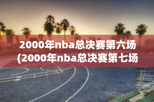 2000年nba总决赛第六场(2000年nba总决赛第七场)