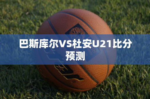 巴斯库尔VS杜安U21比分预测