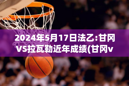 2024年5月17日法乙:甘冈VS拉瓦勒近年成绩(甘冈vs巴黎预测)