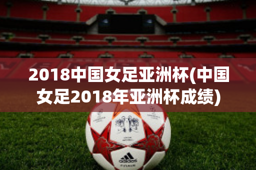 2018中国女足亚洲杯(中国女足2018年亚洲杯成绩)