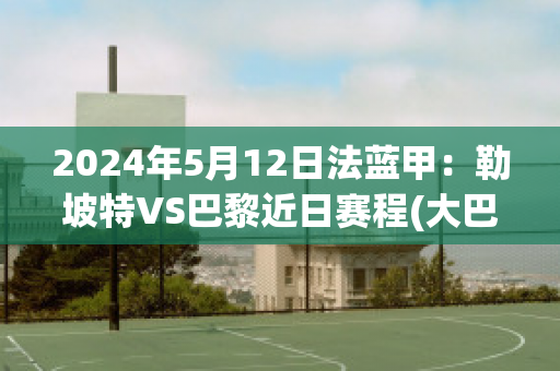 2024年5月12日法蓝甲：勒坡特VS巴黎近日赛程(大巴黎vs勒芒)