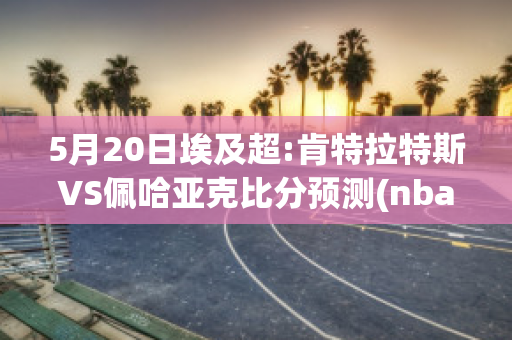 5月20日埃及超:肯特拉特斯VS佩哈亚克比分预测(nba肯特)