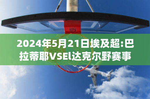 2024年5月21日埃及超:巴拉蒂耶VSEl达克尔野赛事预测(巴蒂尔和伊戈达拉)