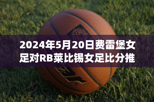 2024年5月20日费雷堡女足对RB莱比锡女足比分推荐(费雷堡vs比勒费尔德)