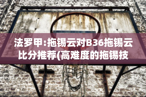 法罗甲:拖锡云对B36拖锡云比分推荐(高难度的拖锡技巧)