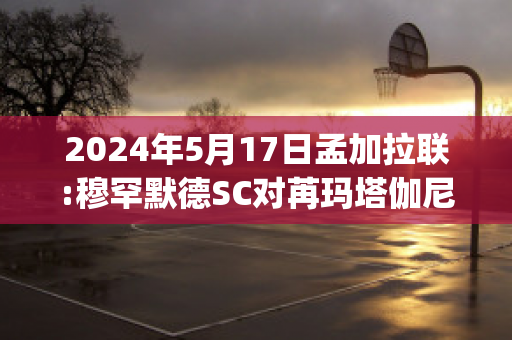 2024年5月17日孟加拉联:穆罕默德SC对苒玛塔伽尼(穆罕默德·马拉)