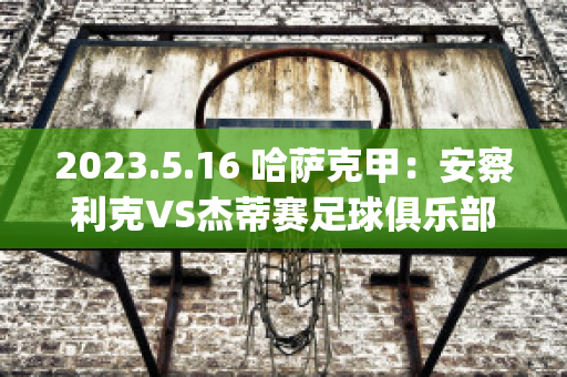 2023.5.16 哈萨克甲：安察利克VS杰蒂赛足球俱乐部球队数据(安察利克vs塔拉兹)