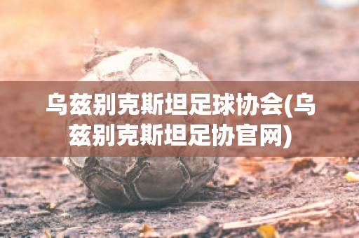 乌兹别克斯坦足球协会(乌兹别克斯坦足协官网)