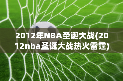 2012年NBA圣诞大战(2012nba圣诞大战热火雷霆)