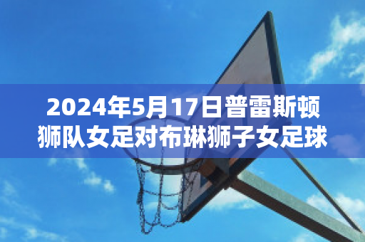 2024年5月17日普雷斯顿狮队女足对布琳狮子女足球员数据