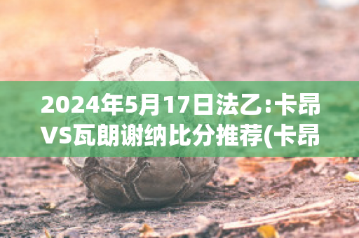 2024年5月17日法乙:卡昂VS瓦朗谢纳比分推荐(卡昂对第)