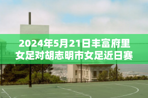 2024年5月21日丰富府里女足对胡志明市女足近日赛程