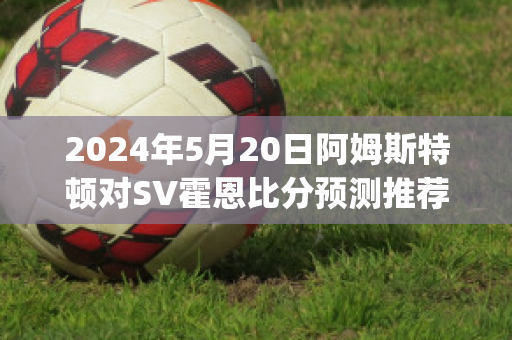 2024年5月20日阿姆斯特顿对SV霍恩比分预测推荐(阿姆斯特顿原则包括什么)