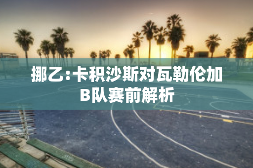 挪乙:卡积沙斯对瓦勒伦加B队赛前解析