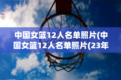 中国女篮12人名单照片(中国女篮12人名单照片(23年))