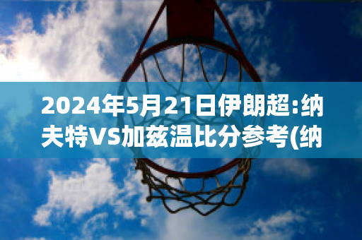 2024年5月21日伊朗超:纳夫特VS加兹温比分参考(纳夫兹对第比利)