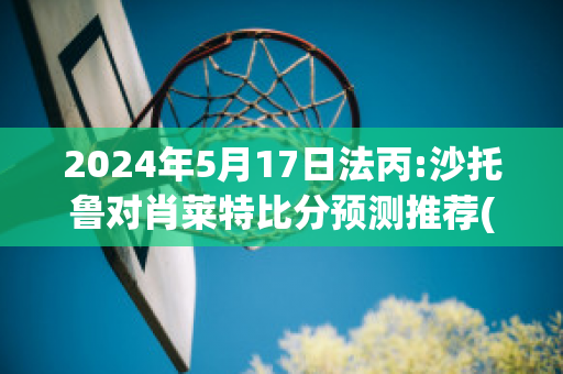 2024年5月17日法丙:沙托鲁对肖莱特比分预测推荐(沙托鲁与巴黎足球比分预测)