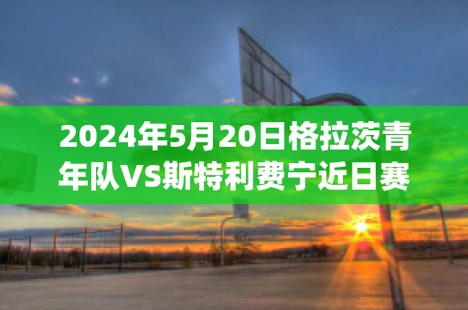 2024年5月20日格拉茨青年队VS斯特利费宁近日赛程(格拉茨足球俱乐部)