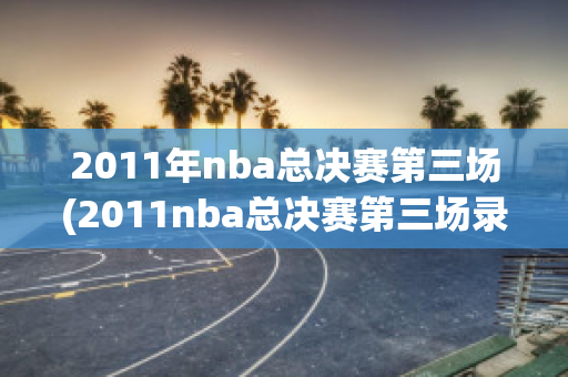 2011年nba总决赛第三场(2011nba总决赛第三场录像回放)